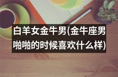 <h3>白羊女金牛男(金牛座男啪啪的时候喜欢什么样)