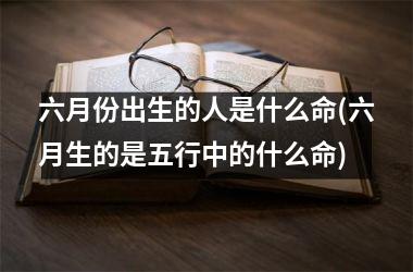 <h3>六月份出生的人是什么命(六月生的是五行中的什么命)