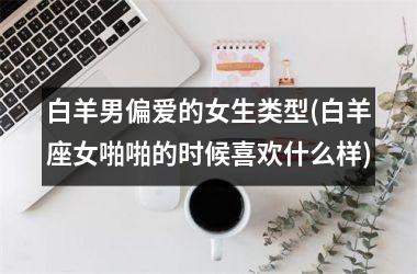 <h3>白羊男偏爱的女生类型(白羊座女啪啪的时候喜欢什么样)