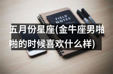 <h3>五月份星座(金牛座男啪啪的时候喜欢什么样)