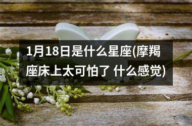 <h3>1月18日是什么星座(摩羯座床上太可怕了 什么感觉)