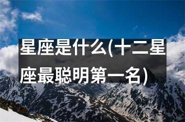 <h3>星座是什么(十二星座最聪明第一名)