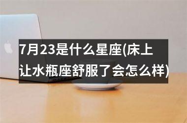 <h3>7月23是什么星座(床上让水瓶座舒服了会怎么样)