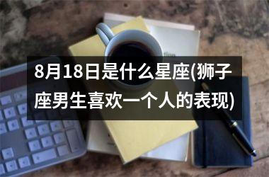 <h3>8月18日是什么星座(狮子座男生喜欢一个人的表现)