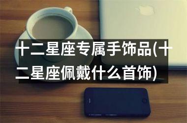 <h3>十二星座专属手饰品(十二星座佩戴什么首饰)