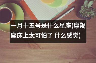 <h3>一月十五号是什么星座(摩羯座床上太可怕了 什么感觉)