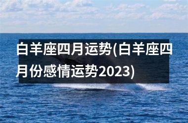 白羊座四月运势(白羊座四月份感情运势2023)