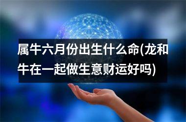 <h3>属牛六月份出生什么命(龙和牛在一起做生意财运好吗)