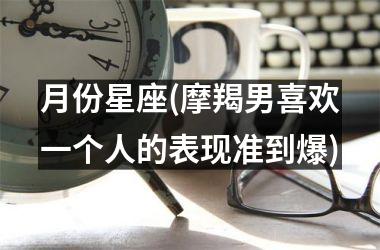 <h3>月份星座(摩羯男喜欢一个人的表现准到爆)
