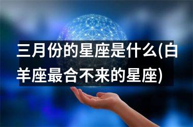<h3>三月份的星座是什么(白羊座最合不来的星座)