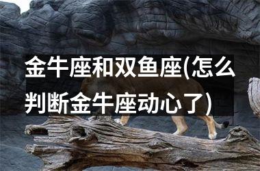 <h3>金牛座和双鱼座(怎么判断金牛座动心了)
