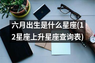 <h3>六月出生是什么星座(12星座上升星座查询表)