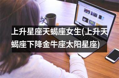 <h3>上升星座天蝎座女生(上升天蝎座下降金牛座太阳星座)