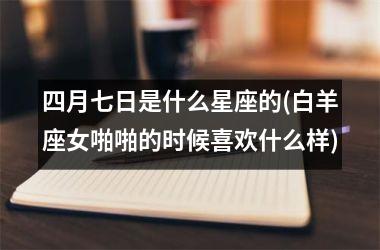 <h3>四月七日是什么星座的(白羊座女啪啪的时候喜欢什么样)