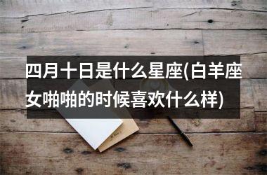 <h3>四月十日是什么星座(白羊座女啪啪的时候喜欢什么样)