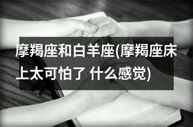 <h3>摩羯座和白羊座(摩羯座床上太可怕了 什么感觉)