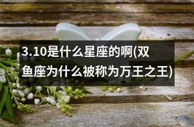 <h3>3.10是什么星座的啊(双鱼座为什么被称为万王之王)