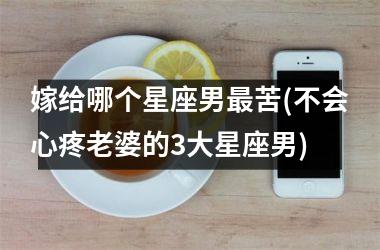 <h3>嫁给哪个星座男最苦(不会心疼老婆的3大星座男)