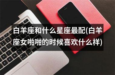<h3>白羊座和什么星座最配(白羊座女啪啪的时候喜欢什么样)