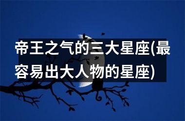 <h3>帝王之气的三大星座(最容易出大人物的星座)