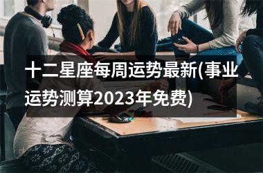 十二星座每周运势最新(事业运势测算2023年免费)