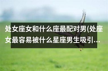 <h3>处女座女和什么座最配对男(处座女最容易被什么星座男生吸引)