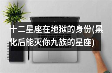 <h3>十二星座在地狱的身份(黑化后能灭你九族的星座)
