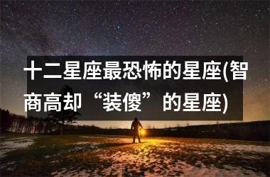 十二星座最恐怖的星座(智商高却“装傻”的星座)