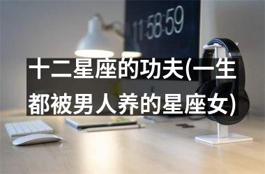 <h3>十二星座的功夫(一生都被男人养的星座女)