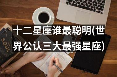 <h3>十二星座谁最聪明(世界公认三大最强星座)