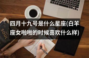 <h3>四月十九号是什么星座(白羊座女啪啪的时候喜欢什么样)
