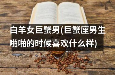 <h3>白羊女巨蟹男(巨蟹座男生啪啪的时候喜欢什么样)