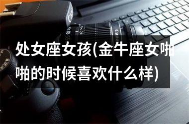 <h3>处女座女孩(金牛座女啪啪的时候喜欢什么样)