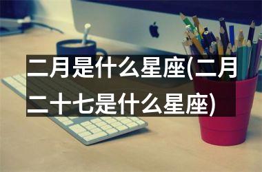 <h3>二月是什么星座(二月二十七是什么星座)