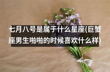 <h3>七月八号是属于什么星座(巨蟹座男生啪啪的时候喜欢什么样)