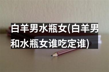 <h3>白羊男水瓶女(白羊男和水瓶女谁吃定谁)