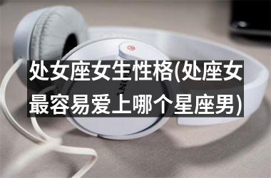 <h3>处女座女生性格(处座女最容易爱上哪个星座男)