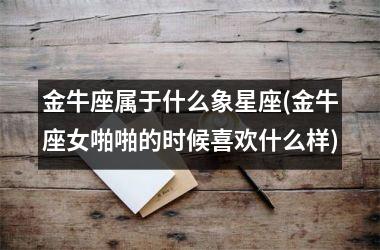<h3>金牛座属于什么象星座(金牛座女啪啪的时候喜欢什么样)