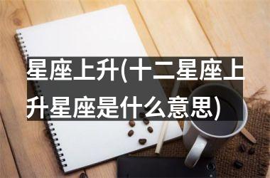 <h3>星座上升(十二星座上升星座是什么意思)