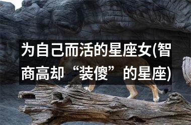 <h3>为自己而活的星座女(智商高却“装傻”的星座)