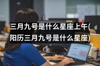 <h3>三月九号是什么星座上午(阳历三月九号是什么星座)