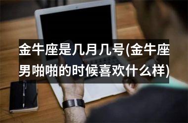 <h3>金牛座是几月几号(金牛座男啪啪的时候喜欢什么样)
