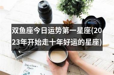 <h3>双鱼座今日运势第一星座(2025年开始走十年好运的星座)