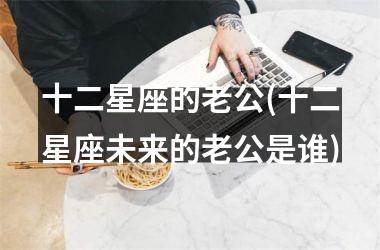 <h3>十二星座的老公(十二星座未来的老公是谁)