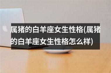 <h3>属猪的白羊座女生性格(属猪的白羊座女生性格怎么样)