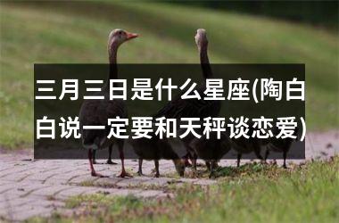 <h3>三月三日是什么星座(陶白白说一定要和天秤谈恋爱)