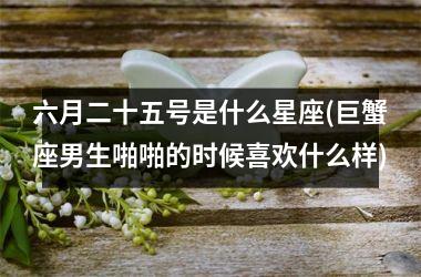 <h3>六月二十五号是什么星座(巨蟹座男生啪啪的时候喜欢什么样)