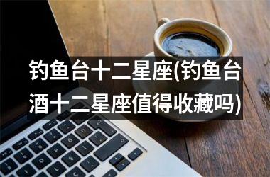 <h3>钓鱼台十二星座(钓鱼台酒十二星座值得收藏吗)