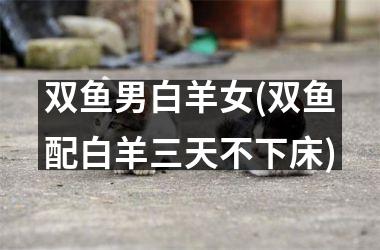 <h3>双鱼男白羊女(双鱼配白羊三天不下床)