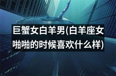 <h3>巨蟹女白羊男(白羊座女啪啪的时候喜欢什么样)